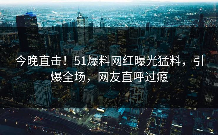 今晚直击！51爆料网红曝光猛料，引爆全场，网友直呼过瘾