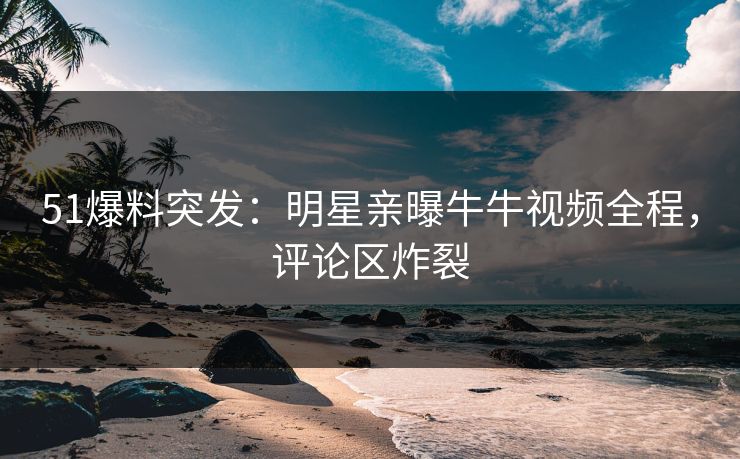 51爆料突发：明星亲曝牛牛视频全程，评论区炸裂