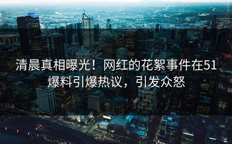 清晨真相曝光！网红的花絮事件在51爆料引爆热议，引发众怒