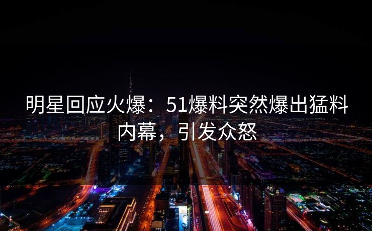 明星回应火爆：51爆料突然爆出猛料内幕，引发众怒