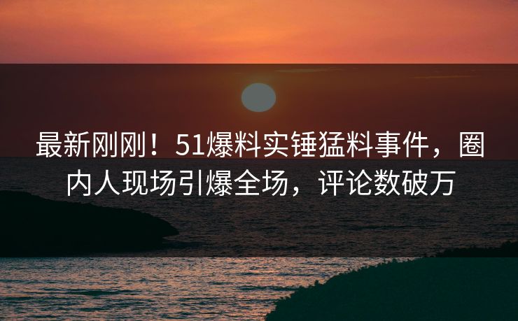 最新刚刚！51爆料实锤猛料事件，圈内人现场引爆全场，评论数破万