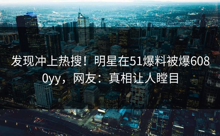 发现冲上热搜！明星在51爆料被爆6080yy，网友：真相让人瞠目