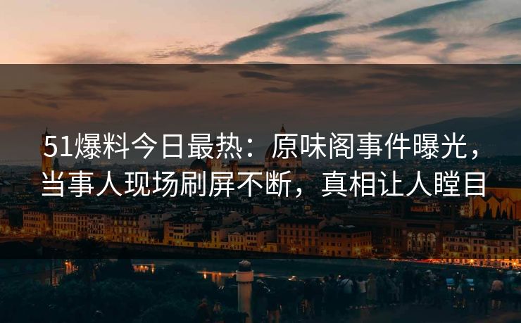 51爆料今日最热：原味阁事件曝光，当事人现场刷屏不断，真相让人瞠目