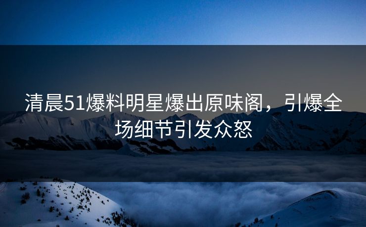 清晨51爆料明星爆出原味阁，引爆全场细节引发众怒