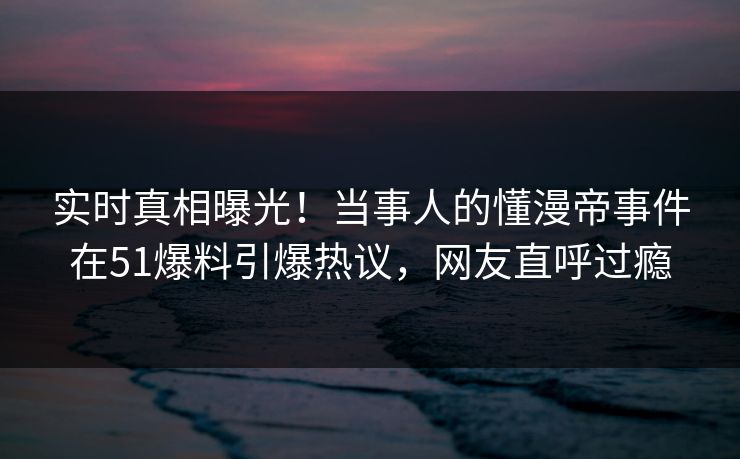 实时真相曝光！当事人的懂漫帝事件在51爆料引爆热议，网友直呼过瘾