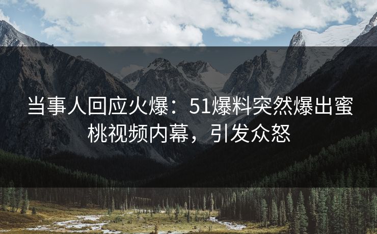 当事人回应火爆：51爆料突然爆出蜜桃视频内幕，引发众怒
