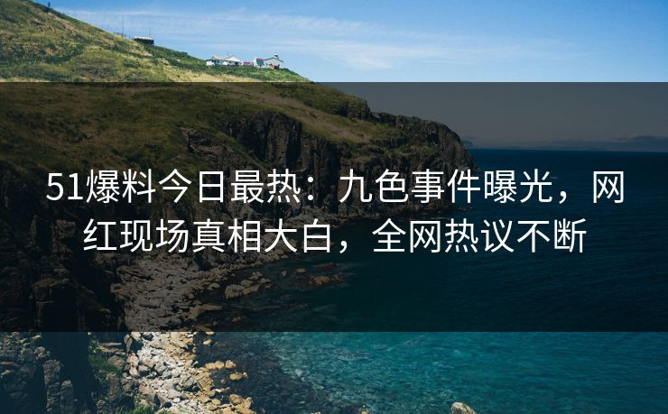 51爆料今日最热：九色事件曝光，网红现场真相大白，全网热议不断