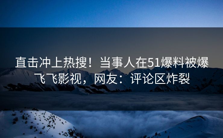 直击冲上热搜！当事人在51爆料被爆飞飞影视，网友：评论区炸裂