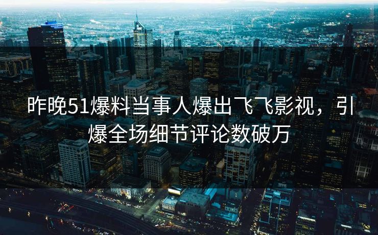 昨晚51爆料当事人爆出飞飞影视，引爆全场细节评论数破万