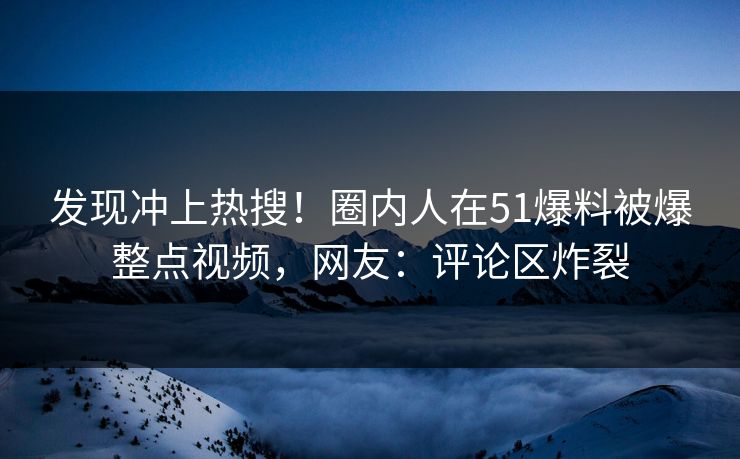 发现冲上热搜！圈内人在51爆料被爆整点视频，网友：评论区炸裂