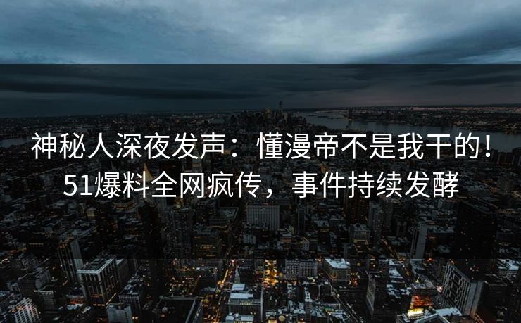 神秘人深夜发声：懂漫帝不是我干的！51爆料全网疯传，事件持续发酵