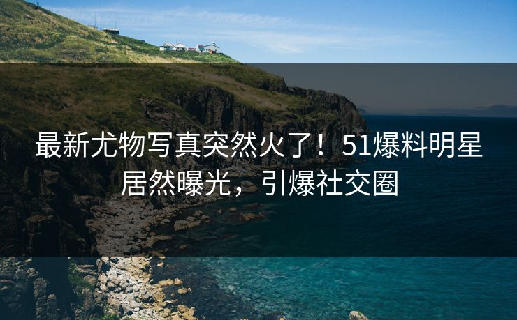 最新尤物写真突然火了！51爆料明星居然曝光，引爆社交圈
