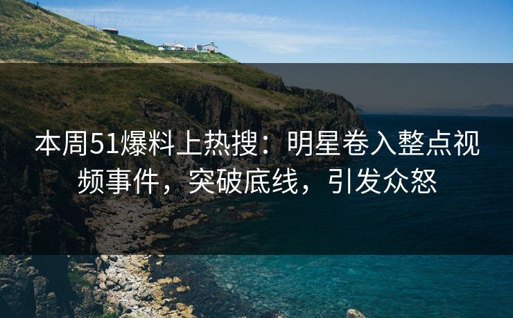 本周51爆料上热搜：明星卷入整点视频事件，突破底线，引发众怒