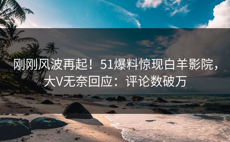 刚刚风波再起！51爆料惊现白羊影院，大V无奈回应：评论数破万