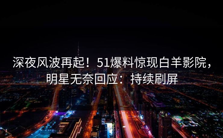 深夜风波再起！51爆料惊现白羊影院，明星无奈回应：持续刷屏