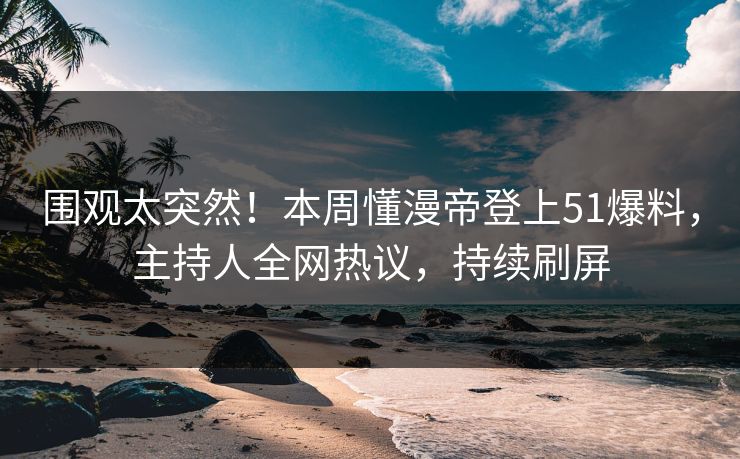 围观太突然！本周懂漫帝登上51爆料，主持人全网热议，持续刷屏