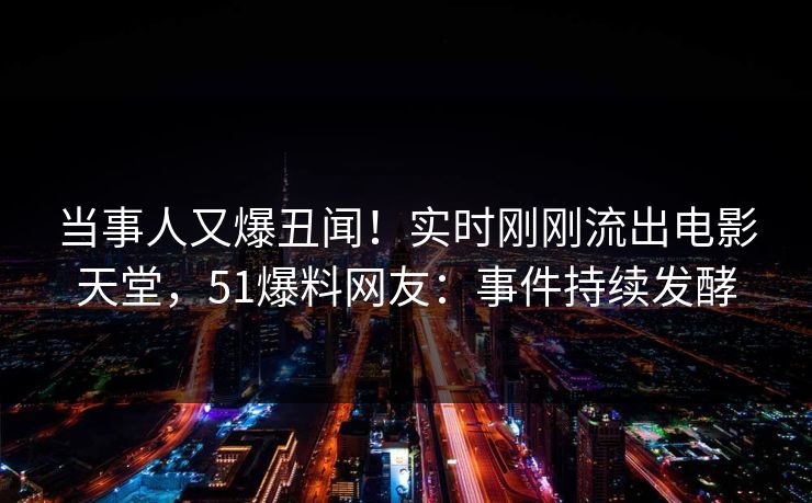 当事人又爆丑闻！实时刚刚流出电影天堂，51爆料网友：事件持续发酵