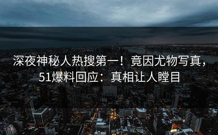 深夜神秘人热搜第一！竟因尤物写真，51爆料回应：真相让人瞠目