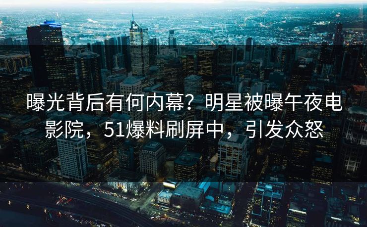 曝光背后有何内幕？明星被曝午夜电影院，51爆料刷屏中，引发众怒