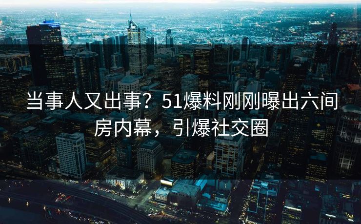 当事人又出事？51爆料刚刚曝出六间房内幕，引爆社交圈