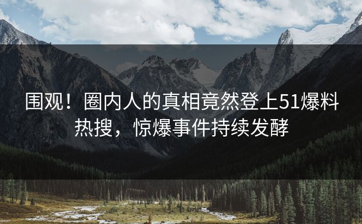 围观！圈内人的真相竟然登上51爆料热搜，惊爆事件持续发酵