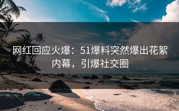 网红回应火爆：51爆料突然爆出花絮内幕，引爆社交圈