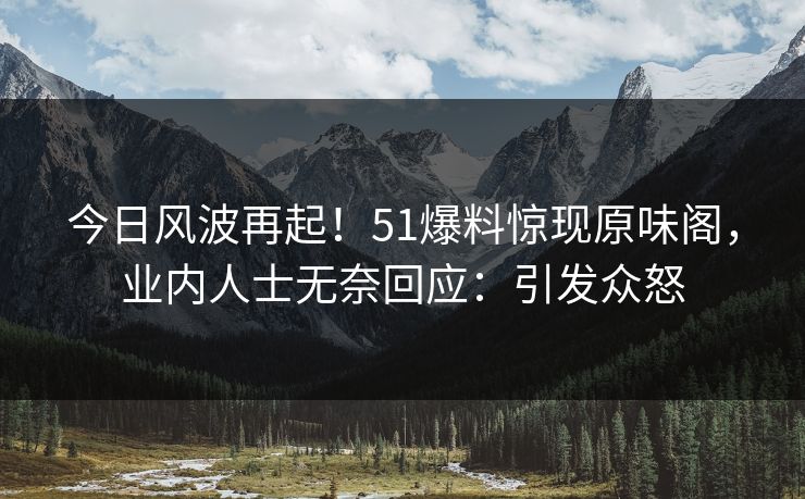 今日风波再起！51爆料惊现原味阁，业内人士无奈回应：引发众怒