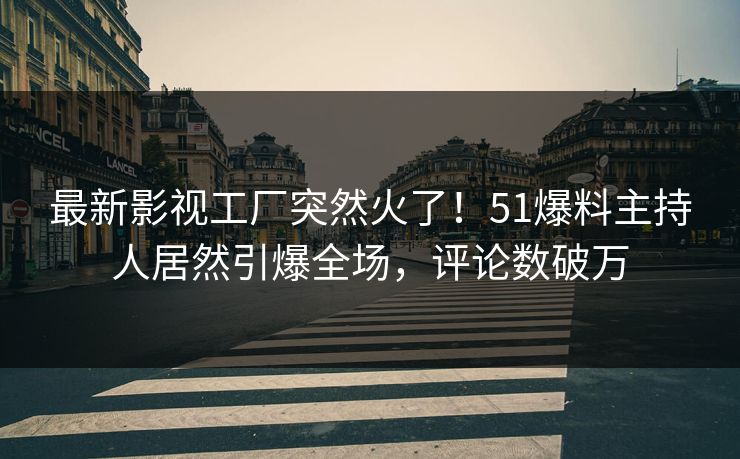 最新影视工厂突然火了！51爆料主持人居然引爆全场，评论数破万