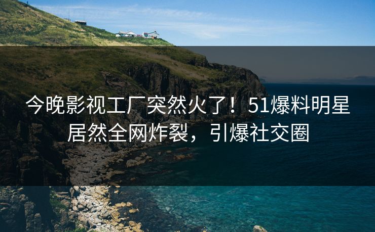 今晚影视工厂突然火了！51爆料明星居然全网炸裂，引爆社交圈