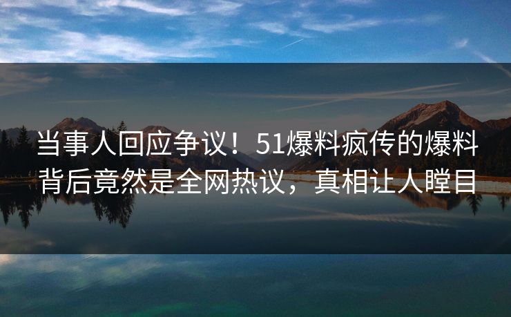 当事人回应争议！51爆料疯传的爆料背后竟然是全网热议，真相让人瞠目