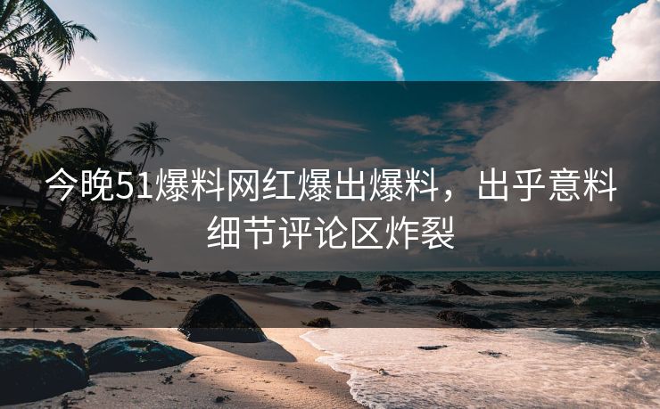 今晚51爆料网红爆出爆料，出乎意料细节评论区炸裂
