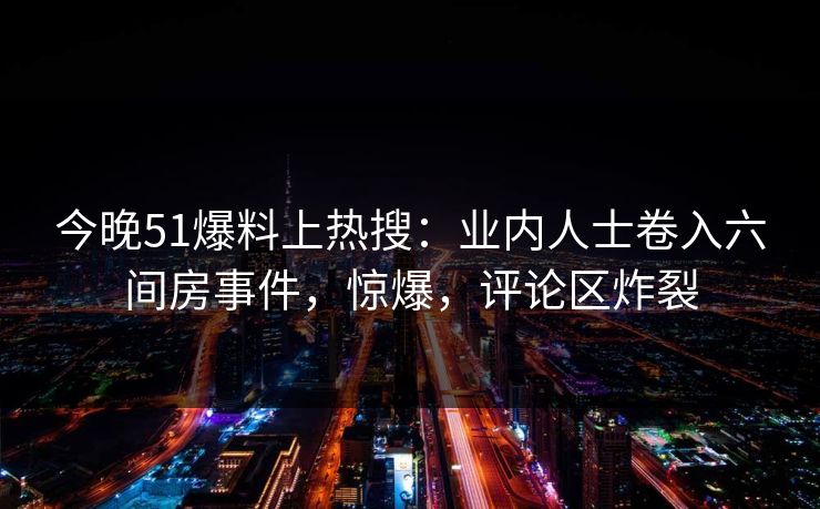 今晚51爆料上热搜：业内人士卷入六间房事件，惊爆，评论区炸裂