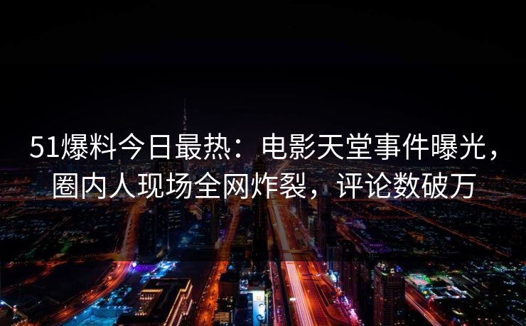 51爆料今日最热：电影天堂事件曝光，圈内人现场全网炸裂，评论数破万