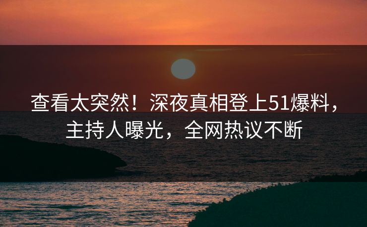 查看太突然！深夜真相登上51爆料，主持人曝光，全网热议不断
