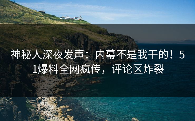 神秘人深夜发声：内幕不是我干的！51爆料全网疯传，评论区炸裂