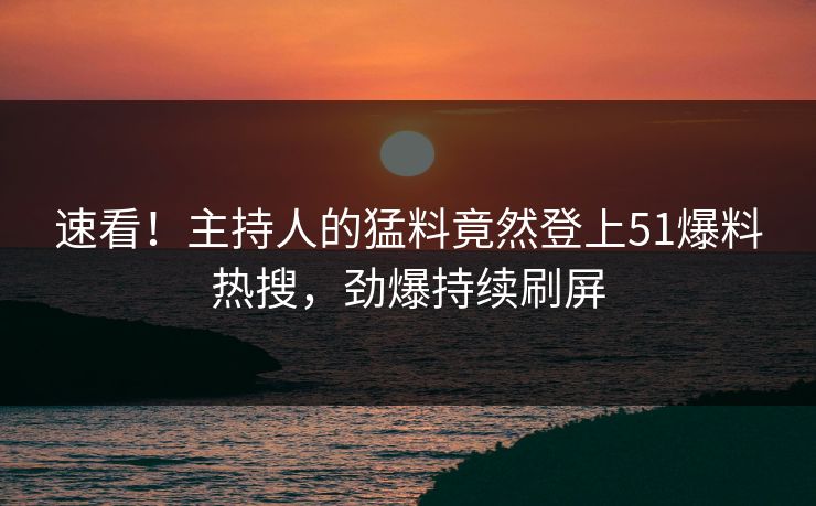速看！主持人的猛料竟然登上51爆料热搜，劲爆持续刷屏