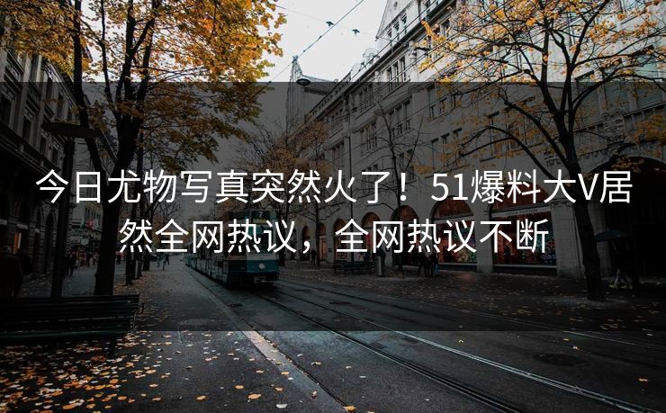 今日尤物写真突然火了！51爆料大V居然全网热议，全网热议不断