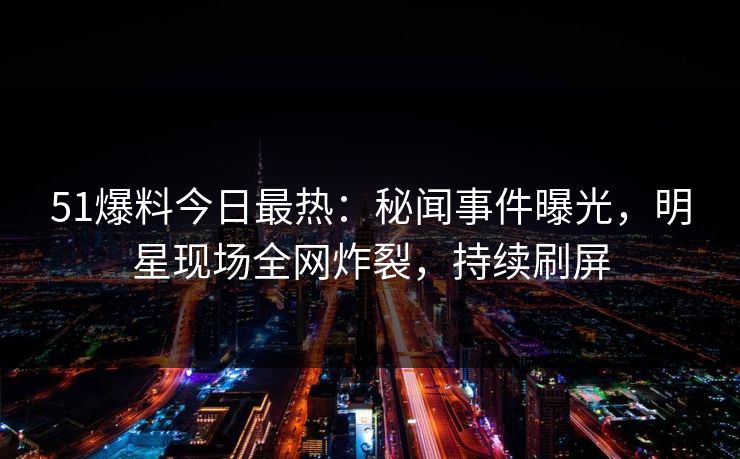 51爆料今日最热：秘闻事件曝光，明星现场全网炸裂，持续刷屏