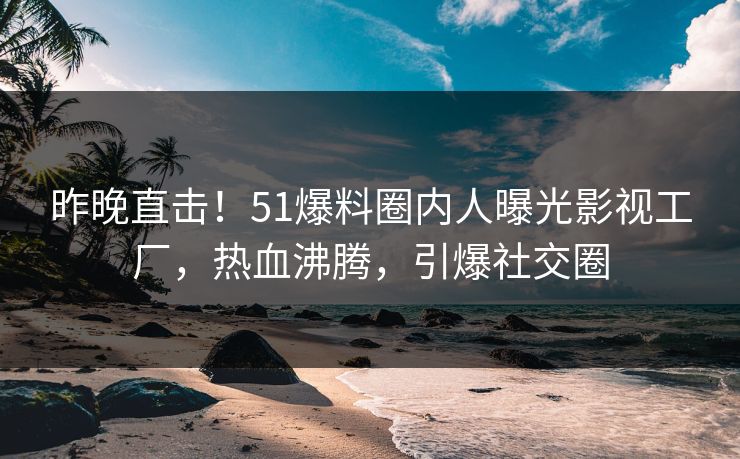 昨晚直击！51爆料圈内人曝光影视工厂，热血沸腾，引爆社交圈