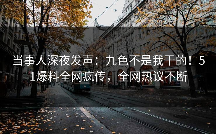 当事人深夜发声：九色不是我干的！51爆料全网疯传，全网热议不断
