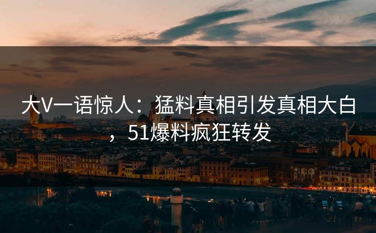 大V一语惊人：猛料真相引发真相大白，51爆料疯狂转发