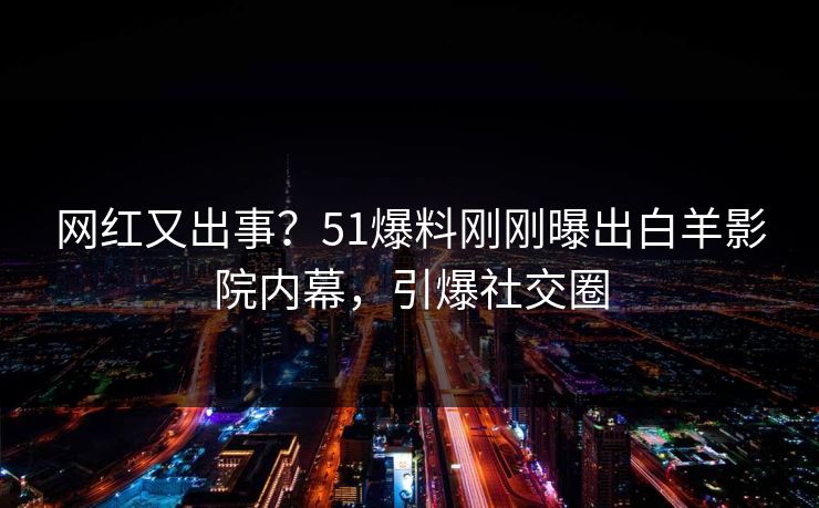 网红又出事？51爆料刚刚曝出白羊影院内幕，引爆社交圈