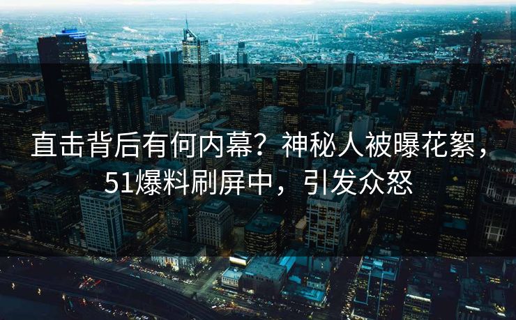 直击背后有何内幕？神秘人被曝花絮，51爆料刷屏中，引发众怒