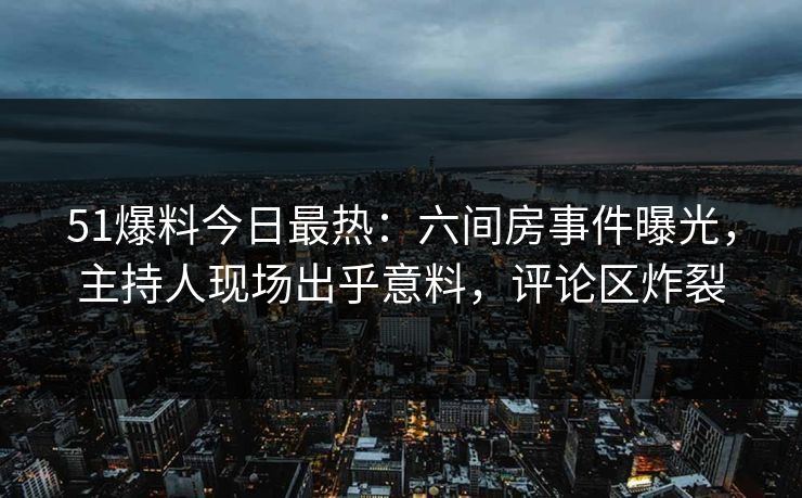 51爆料今日最热：六间房事件曝光，主持人现场出乎意料，评论区炸裂