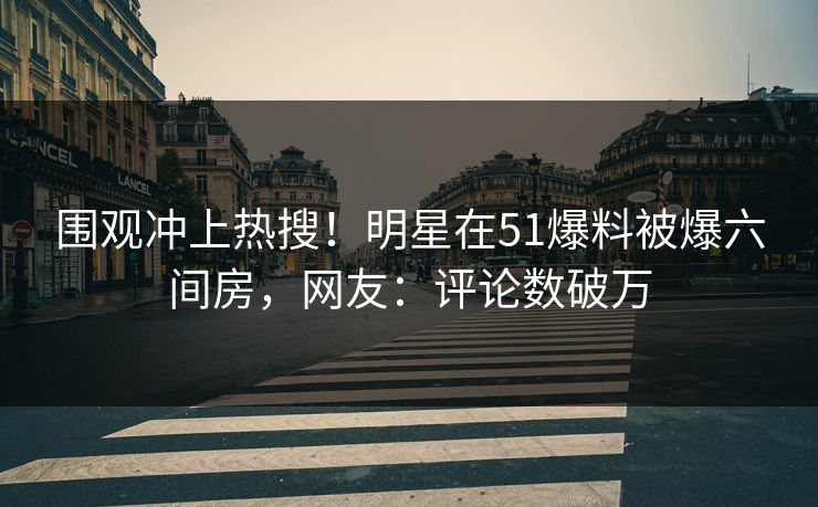 围观冲上热搜！明星在51爆料被爆六间房，网友：评论数破万