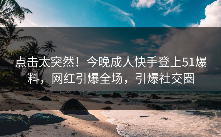 点击太突然！今晚成人快手登上51爆料，网红引爆全场，引爆社交圈