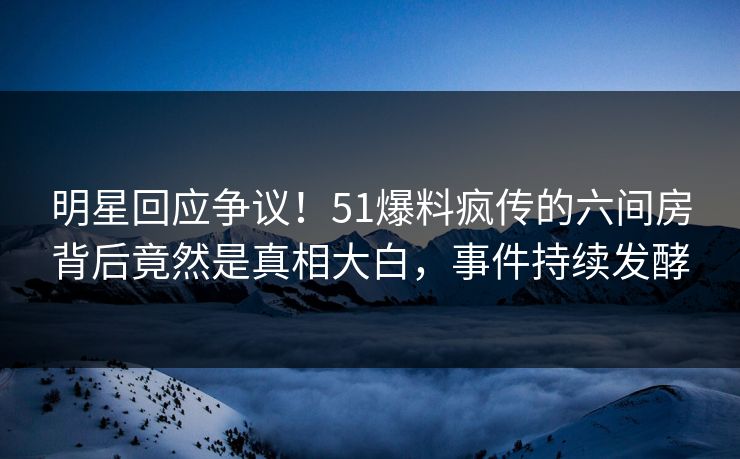 明星回应争议！51爆料疯传的六间房背后竟然是真相大白，事件持续发酵