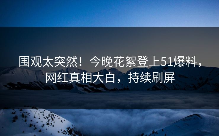 围观太突然！今晚花絮登上51爆料，网红真相大白，持续刷屏