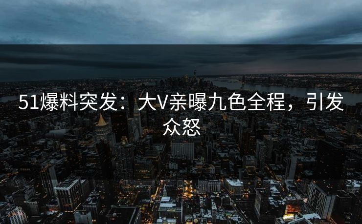 51爆料突发：大V亲曝九色全程，引发众怒