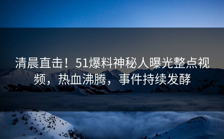 清晨直击！51爆料神秘人曝光整点视频，热血沸腾，事件持续发酵